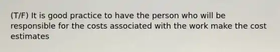 (T/F) It is good practice to have the person who will be responsible for the costs associated with the work make the cost estimates