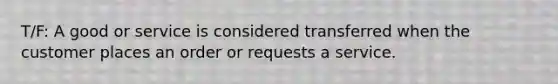 T/F: A good or service is considered transferred when the customer places an order or requests a service.