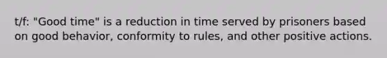 t/f: "Good time" is a reduction in time served by prisoners based on good behavior, conformity to rules, and other positive actions.