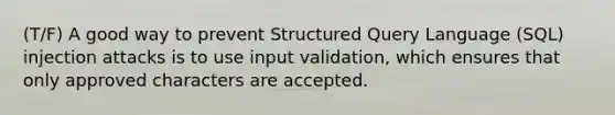 (T/F) A good way to prevent Structured Query Language (SQL) injection attacks is to use input validation, which ensures that only approved characters are accepted.