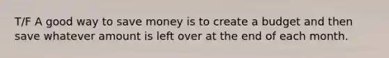 T/F A good way to save money is to create a budget and then save whatever amount is left over at the end of each month.