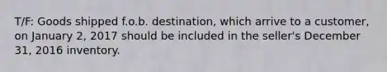 T/F: Goods shipped f.o.b. destination, which arrive to a customer, on January 2, 2017 should be included in the seller's December 31, 2016 inventory.