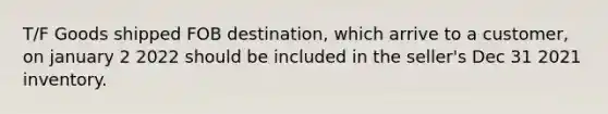 T/F Goods shipped FOB destination, which arrive to a customer, on january 2 2022 should be included in the seller's Dec 31 2021 inventory.