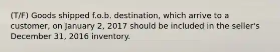 (T/F) Goods shipped f.o.b. destination, which arrive to a customer, on January 2, 2017 should be included in the seller's December 31, 2016 inventory.