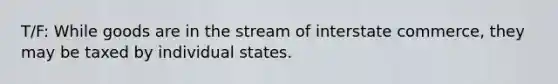 T/F: While goods are in the stream of interstate commerce, they may be taxed by individual states.