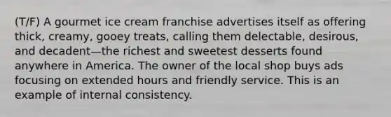 (T/F) A gourmet ice cream franchise advertises itself as offering thick, creamy, gooey treats, calling them delectable, desirous, and decadent—the richest and sweetest desserts found anywhere in America. The owner of the local shop buys ads focusing on extended hours and friendly service. This is an example of internal consistency.