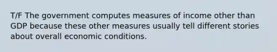 T/F The government computes measures of income other than GDP because these other measures usually tell different stories about overall economic conditions.