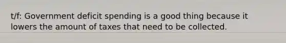 t/f: Government deficit spending is a good thing because it lowers the amount of taxes that need to be collected.