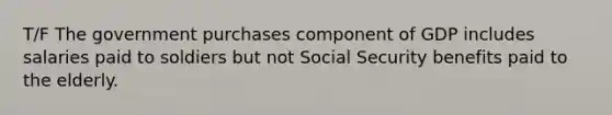 T/F The government purchases component of GDP includes salaries paid to soldiers but not Social Security benefits paid to the elderly.