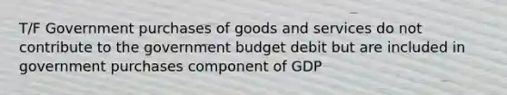 T/F Government purchases of goods and services do not contribute to the government budget debit but are included in government purchases component of GDP