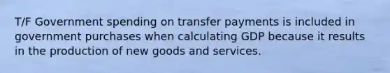 T/F Government spending on transfer payments is included in government purchases when calculating GDP because it results in the production of new goods and services.