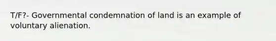 T/F?- Governmental condemnation of land is an example of voluntary alienation.