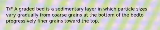 T/F A graded bed is a sedimentary layer in which particle sizes vary gradually from coarse grains at the bottom of the bedto progressively finer grains toward the top.