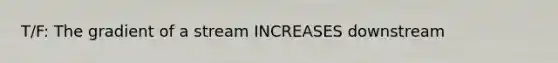 T/F: The gradient of a stream INCREASES downstream