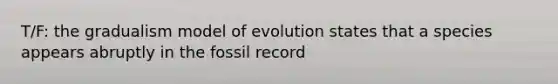 T/F: the gradualism model of evolution states that a species appears abruptly in the fossil record