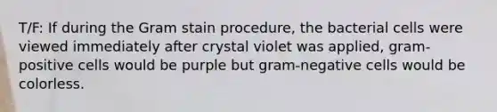 T/F: If during the Gram stain procedure, the bacterial cells were viewed immediately after crystal violet was applied, gram-positive cells would be purple but gram-negative cells would be colorless.