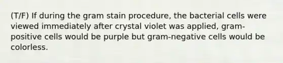 (T/F) If during the gram stain procedure, the bacterial cells were viewed immediately after crystal violet was applied, gram-positive cells would be purple but gram-negative cells would be colorless.