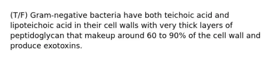 (T/F) Gram-negative bacteria have both teichoic acid and lipoteichoic acid in their cell walls with very thick layers of peptidoglycan that makeup around 60 to 90% of the cell wall and produce exotoxins.