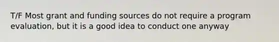 T/F Most grant and funding sources do not require a program evaluation, but it is a good idea to conduct one anyway