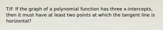 T/F. If the graph of a polynomial function has three x-intercepts, then it must have at least two points at which the tangent line is horizontal?