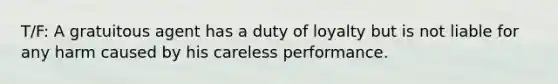 T/F: A gratuitous agent has a duty of loyalty but is not liable for any harm caused by his careless performance.