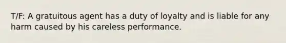 T/F: A gratuitous agent has a duty of loyalty and is liable for any harm caused by his careless performance.