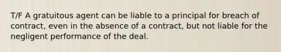 T/F A gratuitous agent can be liable to a principal for breach of contract, even in the absence of a contract, but not liable for the negligent performance of the deal.