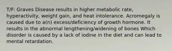 T/F: Graves Disease results in higher metabolic rate, hyperactivity, weight gain, and heat intolerance. Acromegaly is caused due to a(n) excess/deficiency of growth hormone. It results in the abnormal lengthening/widening of bones Which disorder is caused by a lack of iodine in the diet and can lead to mental retardation.