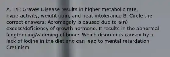 A. T/F: Graves Disease results in higher metabolic rate, hyperactivity, weight gain, and heat intolerance B. Circle the correct answers: Acromegaly is caused due to a(n) excess/deficiency of growth hormone. It results in the abnormal lengthening/widening of bones Which disorder is caused by a lack of iodine in the diet and can lead to mental retardation Cretinism