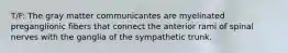 T/F: The gray matter communicantes are myelinated preganglionic fibers that connect the anterior rami of spinal nerves with the ganglia of the sympathetic trunk.