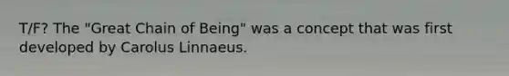 T/F? The "Great Chain of Being" was a concept that was first developed by Carolus Linnaeus.