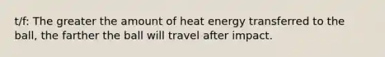 t/f: The greater the amount of heat energy transferred to the ball, the farther the ball will travel after impact.