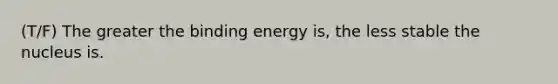 (T/F) The greater the binding energy is, the less stable the nucleus is.