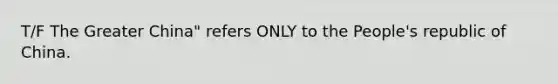 T/F The Greater China" refers ONLY to the People's republic of China.