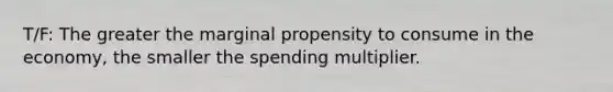 T/F: The greater the marginal propensity to consume in the economy, the smaller the spending multiplier.