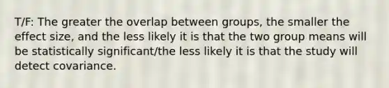 T/F: The greater the overlap between groups, the smaller the effect size, and the less likely it is that the two group means will be statistically significant/the less likely it is that the study will detect covariance.