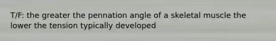 T/F: the greater the pennation angle of a skeletal muscle the lower the tension typically developed