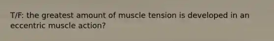 T/F: the greatest amount of muscle tension is developed in an eccentric muscle action?