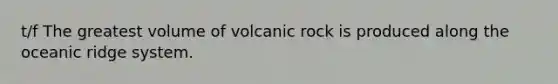 t/f The greatest volume of volcanic rock is produced along the oceanic ridge system.