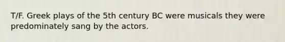 T/F. Greek plays of the 5th century BC were musicals they were predominately sang by the actors.