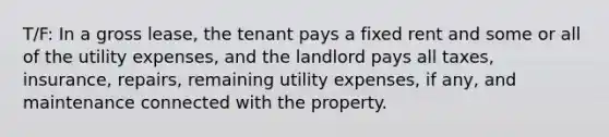 T/F: In a gross lease, the tenant pays a fixed rent and some or all of the utility expenses, and the landlord pays all taxes, insurance, repairs, remaining utility expenses, if any, and maintenance connected with the property.