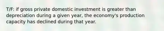 T/F: if gross private domestic investment is greater than depreciation during a given year, the economy's production capacity has declined during that year.