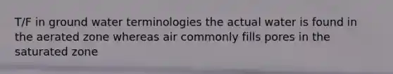 T/F in ground water terminologies the actual water is found in the aerated zone whereas air commonly fills pores in the saturated zone