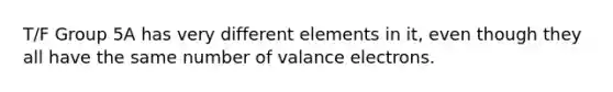 T/F Group 5A has very different elements in it, even though they all have the same number of valance electrons.