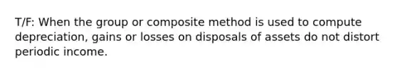 T/F: When the group or composite method is used to compute depreciation, gains or losses on disposals of assets do not distort periodic income.