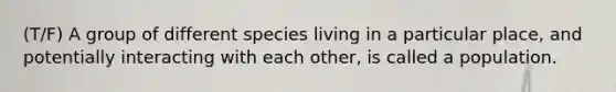 (T/F) A group of different species living in a particular place, and potentially interacting with each other, is called a population.