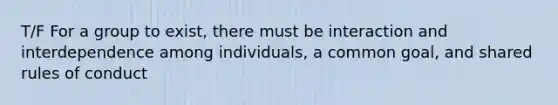 T/F For a group to exist, there must be interaction and interdependence among individuals, a common goal, and shared rules of conduct