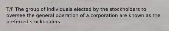 T/F The group of individuals elected by the stockholders to oversee the general operation of a corporation are known as the preferred stockholders