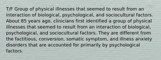 T/F Group of physical illnesses that seemed to result from an interaction of biological, psychological, and sociocultural factors. About 85 years ago, clinicians first identified a group of physical illnesses that seemed to result from an interaction of biological, psychological, and sociocultural factors. They are different from the factitious, conversion, somatic symptom, and illness anxiety disorders that are accounted for primarily by psychological factors.