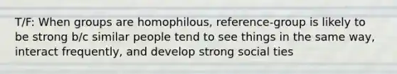 T/F: When groups are homophilous, reference-group is likely to be strong b/c similar people tend to see things in the same way, interact frequently, and develop strong social ties